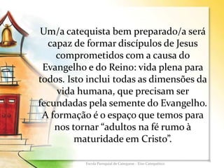 Um/a catequista bem preparado/a será
capaz de formar discípulos de Jesus
comprometidos com a causa do
Evangelho e do Reino: vida plena para
todos. Isto inclui todas as dimensões da
vida humana, que precisam ser
fecundadas pela semente do Evangelho.
A formação é o espaço que temos para
nos tornar “adultos na fé rumo à
maturidade em Cristo”.
13
Escola Paroquial de Catequese - Eixo Catequético
 