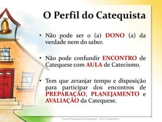 O Perfil do Catequista
• Não pode ser o (a) DONO (a) da
verdade nem do saber.
• Não pode confundir ENCONTRO de
Catequese com AULA de Catecismo.
• Tem que arranjar tempo e disposição
para participar dos encontros de
PREPARAÇÃO, PLANEJAMENTO e
AVALIAÇÃO da Catequese.
15
Escola Paroquial de Catequese - Eixo Catequético
 
