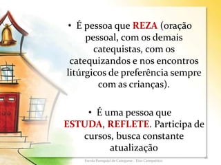• É pessoa que REZA (oração
pessoal, com os demais
catequistas, com os
catequizandos e nos encontros
litúrgicos de preferência sempre
com as crianças).
• É uma pessoa que
ESTUDA, REFLETE. Participa de
cursos, busca constante
atualização
16
Escola Paroquial de Catequese - Eixo Catequético
 