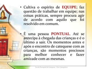 • Cultiva o espírito de EQUIPE; faz
questão de trabalhar em equipe; nas
coisas práticas, sempre procura agir
de acordo com aquilo que foi
resolvido em comum.
• É uma pessoa PONTUAL. Até se
antecipa à chegada das crianças e é o
último a sair. Os momentos antes e
após o encontro de catequese com as
crianças, são momentos preciosos
para melhor conhecer e fazer
amizade com as mesmas.
17
Escola Paroquial de Catequese - Eixo Catequético
 