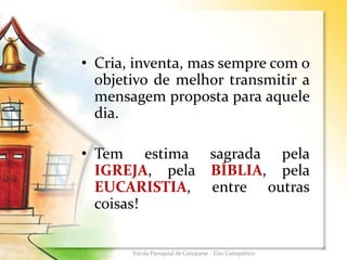 • Cria, inventa, mas sempre com o
objetivo de melhor transmitir a
mensagem proposta para aquele
dia.
• Tem estima sagrada pela
IGREJA, pela BÍBLIA, pela
EUCARISTIA, entre outras
coisas!
18
Escola Paroquial de Catequese - Eixo Catequético
 