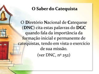 O Diretório Nacional de Catequese
(DNC) cita estas palavras do DGC
quando fala da importância da
formação inicial e permanente de
catequistas, tendo em vista o exercício
de sua missão.
(ver DNC, nº 252)
O Saber do Catequista
 