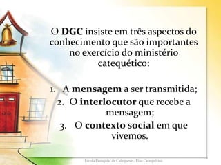 O DGC insiste em três aspectos do
conhecimento que são importantes
no exercício do ministério
catequético:
1. A mensagem a ser transmitida;
2. O interlocutor que recebe a
mensagem;
3. O contexto social em que
vivemos.
4
Escola Paroquial de Catequese - Eixo Catequético
 