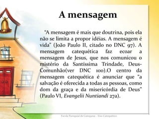 A mensagem
“A mensagem é mais que doutrina, pois ela
não se limita a propor idéias. A mensagem é
vida” (João Paulo II, citado no DNC 97). A
mensagem catequética faz ecoar a
mensagem de Jesus, que nos comunicou o
mistério da Santíssima Trindade, Deus-
Comunhão(ver DNC 100).O centro da
mensagem catequética é anunciar que “a
salvação é oferecida a todas as pessoas, como
dom da graça e da misericórdia de Deus”
(Paulo VI, Evangelii Nuntiandi 27a).
5
Escola Paroquial de Catequese - Eixo Catequético
 