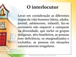 O interlocutor
Levar em consideração as diferentes
etapas da vida humana (idosa, adulta,
juvenil, adolescente, infantil), faz-se
necessário não esquecer a catequese
na diversidade, que inclui os grupos
indígenas, afro-brasileiros, as pessoas
com deficiência, os marginalizados e
excluídos, as pessoas em situações
canonicamente irregulares.
6
Escola Paroquial de Catequese - Eixo Catequético
 