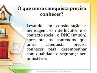 O que um/a catequista precisa
conhecer?
Levando em consideração a
mensagem, o interlocutor e o
contexto social, o DNC (nº 269)
apresenta os conteúdos que
um/a catequista precisa
conhecer para desempenhar
com qualidade e segurança seu
ministério:
9
Escola Paroquial de Catequese - Eixo Catequético
 