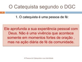 O Catequista segundo o DGC
1. O catequista é uma pessoa de fé:
A Pessoa do Catequista e sua identidade
2
Ele aprofunda a sua experiência pessoal com
Deus. Não é uma vivência que acontece
somente em momentos fortes de oração ,
mas na ação diária de fé da comunidade.
 