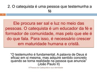 A Pessoa do Catequista e sua identidade
3
2. O catequista é uma pessoa que testemunha a
fé
Ele procura ser sal e luz no meio das
pessoas. O catequista é um educador da fé e
formador de comunidade, mas pelo que ele é
do que fala. Para isso, é necessário crescer
em maturidade humana e cristã.
“O testemunho é fundamental. A palavra de Deus é
eficaz em si mesma, mas adquire sentido concreto
quando se torna realidade na pessoa que anuncia”
(João Paulo II)
 