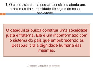 A Pessoa do Catequista e sua identidade
5
4. O catequista é uma pessoa sensível e aberta aos
problemas da humanidade de hoje e de nossa
sociedade.
O catequista busca construir uma sociedade
justa e fraterna. Ele é um inconformado com
o sistema do pais que empobrecendo as
pessoas, tira a dignidade humana das
mesmas.
 