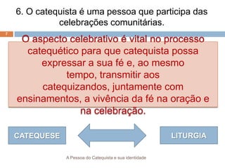 A Pessoa do Catequista e sua identidade
7
6. O catequista é uma pessoa que participa das
celebrações comunitárias.
O aspecto celebrativo é vital no processo
catequético para que catequista possa
expressar a sua fé e, ao mesmo
tempo, transmitir aos
catequizandos, juntamente com
ensinamentos, a vivência da fé na oração e
na celebração.
CATEQUESE LITURGIA
 