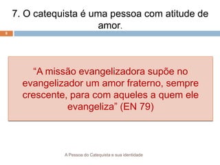 A Pessoa do Catequista e sua identidade
8
7. O catequista é uma pessoa com atitude de
amor.
“A missão evangelizadora supõe no
evangelizador um amor fraterno, sempre
crescente, para com aqueles a quem ele
evangeliza” (EN 79)
 