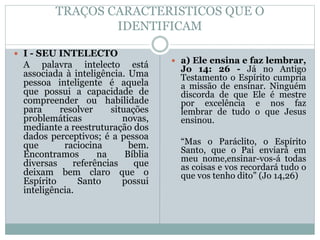 TRAÇOS CARACTERISTICOS QUE O
IDENTIFICAM
 I - SEU INTELECTO
A palavra intelecto está
associada à inteligência. Uma
pessoa inteligente é aquela
que possui a capacidade de
compreender ou habilidade
para resolver situações
problemáticas novas,
mediante a reestruturação dos
dados perceptivos; é a pessoa
que raciocina bem.
Encontramos na Bíblia
diversas referências que
deixam bem claro que o
Espírito Santo possui
inteligência.
 a) Ele ensina e faz lembrar,
Jo 14: 26 - Já no Antigo
Testamento o Espírito cumpria
a missão de ensinar. Ninguém
discorda de que Ele é mestre
por excelência e nos faz
lembrar de tudo o que Jesus
ensinou.
“Mas o Paráclito, o Espírito
Santo, que o Pai enviará em
meu nome,ensinar-vos-á todas
as coisas e vos recordará tudo o
que vos tenho dito” (Jo 14,26)
 