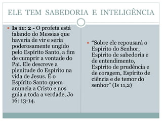ELE TEM SABEDORIA E INTELIGÊNCIA
 Is 11: 2 - O profeta está
falando do Messias que
haveria de vir e seria
poderosamente ungido
pelo Espírito Santo, a fim
de cumprir a vontade do
Pai. Ele descreve a
plenitude do Espírito na
vida de Jesus. É o
Espírito Santo quem
anuncia a Cristo e nos
guia a toda a verdade, Jo
16: 13-14.
 “Sobre ele repousará o
Espírito do Senhor,
Espírito de sabedoria e
de entendimento,
Espírito de prudência e
de coragem, Espírito de
ciência e de temor do
senhor” (Is 11,2)
 