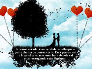 A pessoa errada, é na verdade, aquilo que a gente chama de pessoa certa. Essa pessoa vai te fazer chorar, mas uma hora depois vai estar enxugando suas lágrimas.