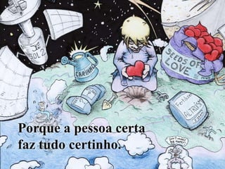 Porque a pessoa certa faz tudo certinho.