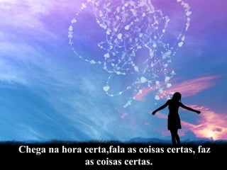 Chega na hora certa,fala as coisas certas, faz as coisas certas.