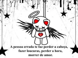 A pessoa errada te faz perder a cabeça, fazer loucuras, perder a hora, morrer de amor.