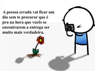     A pessoa errada vai ficar um dia sem te procurar que é pra na hora que vocês se encontrarem a entrega ser muito mais verdadeira.