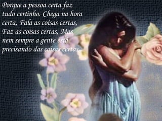 Porque a pessoa certa faz tudo certinho. Chega na hora certa, Fala as coisas certas, Faz as coisas certas, Mas nem sempre a gente está precisando das coisas certas. 