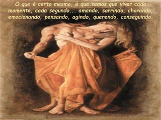 O que é certo mesmo, é que temos que viver cada
momento, cada segundo... amando, sorrindo, chorando,
emocionando, pensando, agindo, querendo, conseguindo.
 