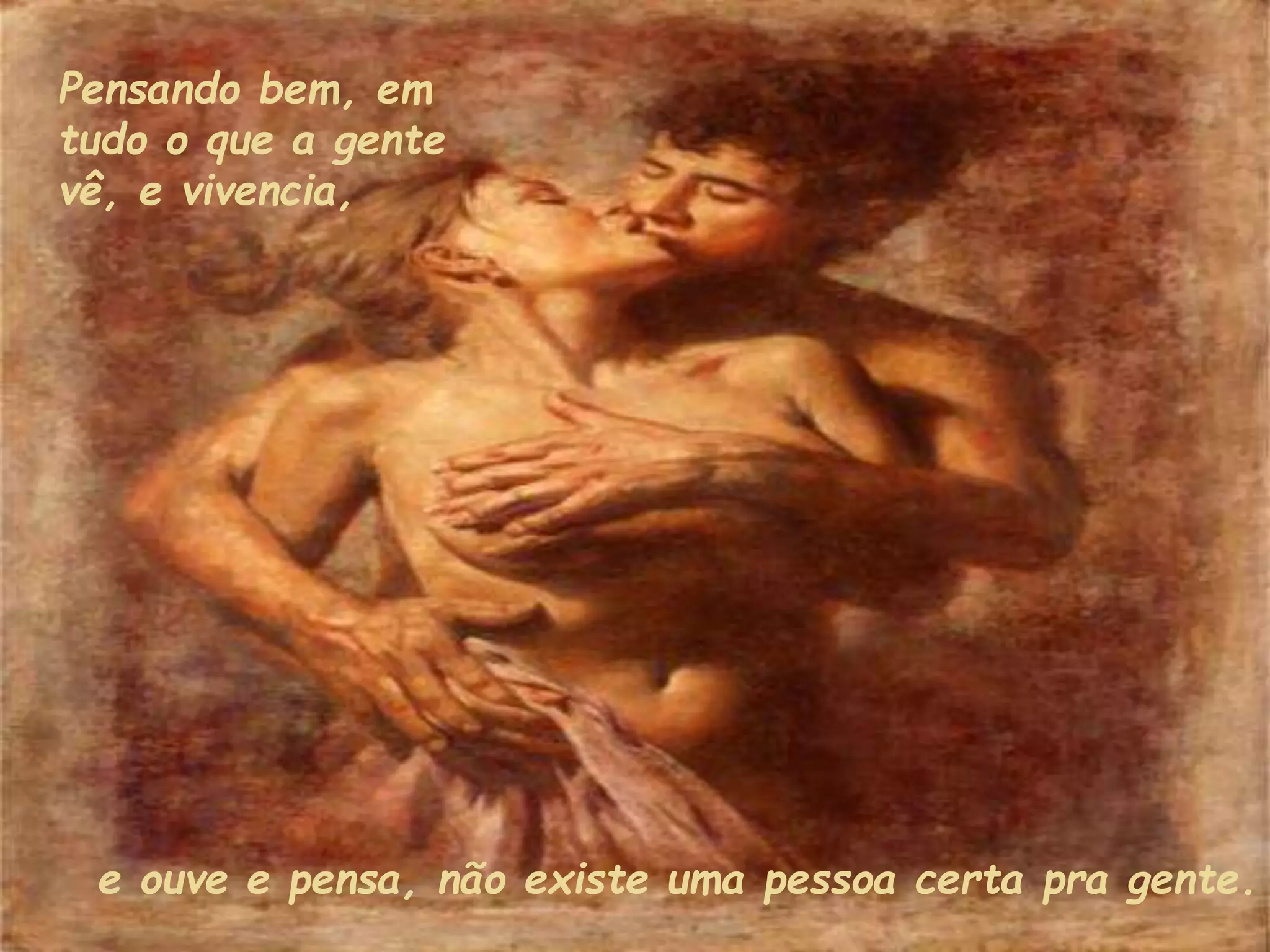e ouve e pensa, não existe uma pessoa certa pra gente.
Pensando bem, em
tudo o que a gente
vê, e vivencia,
 