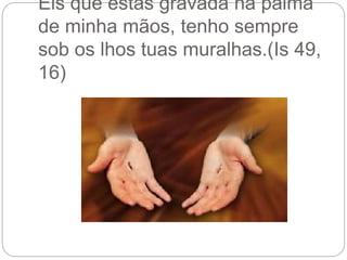 Eis que estás gravada na palma
de minha mãos, tenho sempre
sob os lhos tuas muralhas.(Is 49,
16)
 