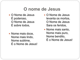 O nome de Jesus
 O Nome de Jesus
É poderoso,
O Nome de Jesus
É sobre todos,
 Nome mais doce,
Nome mais lindo,
Nome sublime,
É o Nome de Jesus!
 O Nome de Jesus
levanta os mortos,
O Nome de Jesus
Sara os feridos,
 Nome mais santo,
Nome mais puro,
Nome bendito,
É o Nome de Jesus!
 