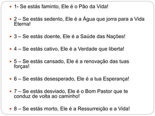  1- Se estás faminto, Ele é o Pão da Vida!
 2 – Se estás sedento, Ele é a Água que jorra para a Vida
Eterna!
 3 – Se estás doente, Ele é a Saúde das Nações!
 4 – Se estás cativo, Ele é a Verdade que liberta!
 5 – Se estás cansado, Ele é a renovação das tuas
forças!
 6 – Se estás desesperado, Ele é a tua Esperança!
 7 – Se estás desviado, Ele é o Bom Pastor que te
conduz de volta ao caminho!
 8 – Se estás morto, Ele é a Ressurreição e a Vida!
 