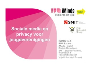Sociale media en
privacy voor
jeugdverenigingen Ralf De wolf
PhD Student
iMinds - Digital
Society Department
SMIT, Studies on Media,
Information &
Telecommunication
Vrije Universiteit Brussel
1
 
