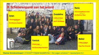 Vlaamse Scholierenkoepel > >Vlaamse Scholierenkoepel > 27/03/2017 Digitale leerplatformen > Wat zeggen scholieren? > Apestaartjaren 6.2
Scholierenpanel aan het woord
Yannick
6 Elektriciteit
Sint-Claracollege Arendonk
Maikel
4 Office & Retail
Virgo Plus Vilvoorde
Zvezdelina
6 Office & Retail
OLVP Sint-Niklaas
Rania
5 Economie-Moderne talen
Sint-Martinus Asse
Dylan
7 Business Support
Sint-Aloysius Zepperen
 