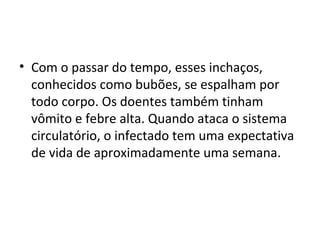 • Com o passar do tempo, esses inchaços,
conhecidos como bubões, se espalham por
todo corpo. Os doentes também tinham
vômito e febre alta. Quando ataca o sistema
circulatório, o infectado tem uma expectativa
de vida de aproximadamente uma semana.
 