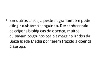 • Em outros casos, a peste negra também pode
atingir o sistema sanguíneo. Desconhecendo
as origens biológicas da doença, muitos
culpavam os grupos sociais marginalizados da
Baixa Idade Média por terem trazido a doença
à Europa.
 