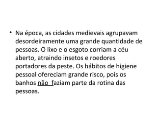 • Na época, as cidades medievais agrupavam
desordeiramente uma grande quantidade de
pessoas. O lixo e o esgoto corriam a céu
aberto, atraindo insetos e roedores
portadores da peste. Os hábitos de higiene
pessoal ofereciam grande risco, pois os
banhos não faziam parte da rotina das
pessoas.
 