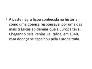 • A peste negra ficou conhecida na história
como uma doença responsável por uma das
mais trágicas epidemias que a Europa teve.
Chegando pela Península Itálica, em 1348,
essa doença se espalhou pela Europa toda.
 