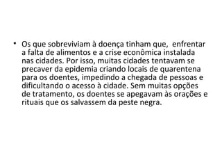 • Os que sobreviviam à doença tinham que, enfrentar
a falta de alimentos e a crise econômica instalada
nas cidades. Por isso, muitas cidades tentavam se
precaver da epidemia criando locais de quarentena
para os doentes, impedindo a chegada de pessoas e
dificultando o acesso à cidade. Sem muitas opções
de tratamento, os doentes se apegavam às orações e
rituais que os salvassem da peste negra.
 
