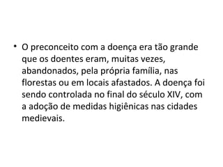 • O preconceito com a doença era tão grande
que os doentes eram, muitas vezes,
abandonados, pela própria família, nas
florestas ou em locais afastados. A doença foi
sendo controlada no final do século XIV, com
a adoção de medidas higiênicas nas cidades
medievais.
 