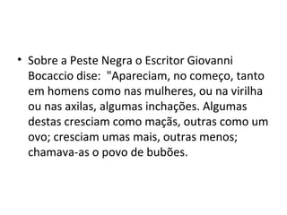• Sobre a Peste Negra o Escritor Giovanni
Bocaccio dise: "Apareciam, no começo, tanto
em homens como nas mulheres, ou na virilha
ou nas axilas, algumas inchações. Algumas
destas cresciam como maçãs, outras como um
ovo; cresciam umas mais, outras menos;
chamava-as o povo de bubões.
 