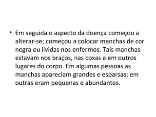 • Em seguida o aspecto da doença começou a
alterar-se; começou a colocar manchas de cor
negra ou lívidas nos enfermos. Tais manchas
estavam nos braços, nas coxas e em outros
lugares do corpo. Em algumas pessoas as
manchas apareciam grandes e esparsas; em
outras eram pequenas e abundantes.
 