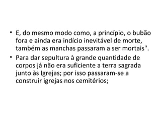 • E, do mesmo modo como, a princípio, o bubão
fora e ainda era indício inevitável de morte,
também as manchas passaram a ser mortais".
• Para dar sepultura à grande quantidade de
corpos já não era suficiente a terra sagrada
junto às Igrejas; por isso passaram-se a
construir igrejas nos cemitérios;
 