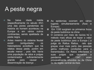 A peste negraNa baixa idade média (especificamente no século XIV) uma das piores pandemias da história do homem aconteceu na Europa e em vários outros continentes, sendo apelidada de peste negra. 