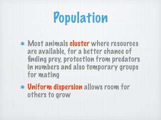 Population
Most animals cluster where resources
are available, for a better chance of
ﬁnding prey, protection from predators
in numbers and also temporary groups
for mating
Uniform dispersion allows room for
others to grow
 