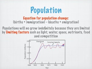 Population
               Equation for population change:
        (births + immigration) - (deaths + emigration)
Populations will no grow indeﬁnitely because they are limited
by limiting factors such as light, water, space, nutrients, food
                       and competition
 
