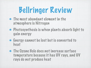 Bellringer Review
The most abundant element in the
atmosphere is Nitrogen
Photosynthesis is when plants absorb light to
gain energy
Energy cannot be lost but is converted to
heat
The Ozone Hole does not increase surface
temperature because it has UV rays, and UV
rays do not produce heat
 