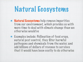 Natural Ecosystems
Natural Ecosystems help remove impurities
from our environment, which provides us with
more time to deal with climate change than we
other wise would’ve
Examples include: Pollination of food crops,
natural pest control, they ﬁlter harmful
pathogens and chemicals from the water, and
add billions of dollars of revenue to ser vices
that it would have been costly to do other wise
 