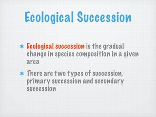 Ecological Succession

Ecological succession is the gradual
change in species composition in a given
area
There are t wo types of succession,
primary succession and secondary
succession
 