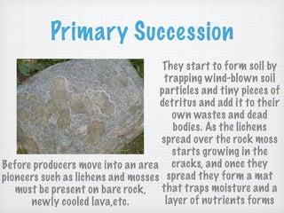 Primary Succession
                                    They start to form soil by
                                    trapping wind-blown soil
                                   particles and tiny pieces of
                                   detritus and add it to their
                                       own wastes and dead
                                       bodies. As the lichens
                                   spread over the rock moss
                                       starts growing in the
Before producers move into an area cracks, and once they
pioneers such as lichens and mosses spread they form a mat
   must be present on bare rock, that traps moisture and a
      newly cooled lava,etc.         layer of nutrients forms
 
