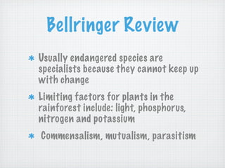 Bellringer Review
Usually endangered species are
specialists because they cannot keep up
with change
Limiting factors for plants in the
rainforest include: light, phosphorus,
nitrogen and potassium
Commensalism, mutualism, parasitism
 
