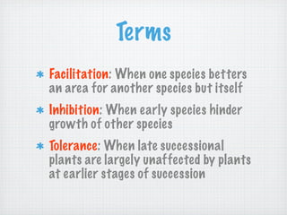 Terms
Facilitation: When one species betters
an area for another species but itself
Inhibition: When early species hinder
growth of other species
Tolerance: When late successional
plants are largely unaffected by plants
at earlier stages of succession
 