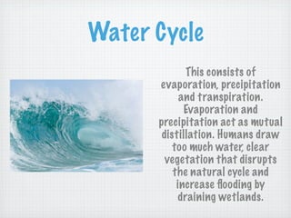 Water Cycle
             This consists of
      evaporation, precipitation
            and transpiration.
             Evaporation and
      precipitation act as mutual
       distillation. Humans draw
          too much water, clear
        vegetation that disrupts
          the natural cycle and
           increase ﬂooding by
           draining wetlands.
 