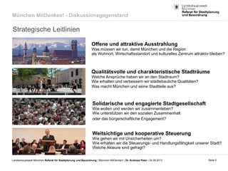 Seite 5Landeshauptstadt München Referat für Stadtplanung und Bauordnung | München MitDenken! | Dr. Andreas Peter | 24.09.2013
Strategische Leitlinien
Offene und attraktive Ausstrahlung
Was müssen wir tun, damit München und die Region
als Wohnort, Wirtschaftsstandort und kulturelles Zentrum attraktiv bleiben?
Qualitätsvolle und charakteristische Stadträume
Welche Ansprüche haben wir an den Stadtraum?
Wie erhalten und verbessern wir städtebauliche Qualitäten?
Was macht München und seine Stadtteile aus?
Solidarische und engagierte Stadtgesellschaft
Wie wollen und werden wir zusammenleben?
Wie unterstützen wir den sozialen Zusammenhalt
oder das bürgerschaftliche Engagement?
Weitsichtige und kooperative Steuerung
Wie gehen wir mit Unsicherheiten um?
Wie erhalten wir die Steuerungs- und Handlungsfähigkeit unserer Stadt?
Welche Akteure sind gefragt?
München MitDenken! - Diskussionsgegenstand
 
